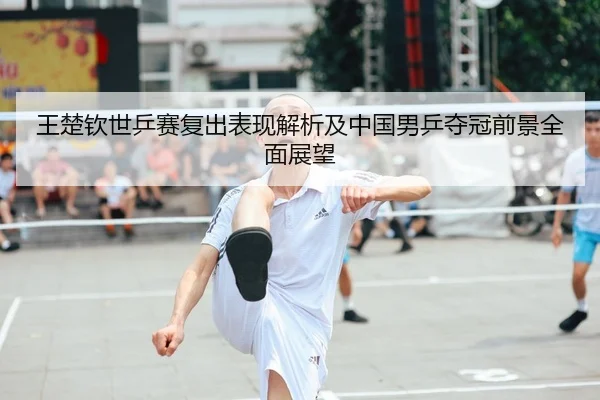 王楚钦世乒赛复出表现解析及中国男乒夺冠前景全面展望